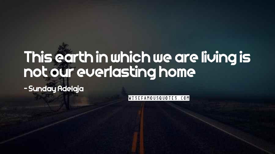 Sunday Adelaja Quotes: This earth in which we are living is not our everlasting home