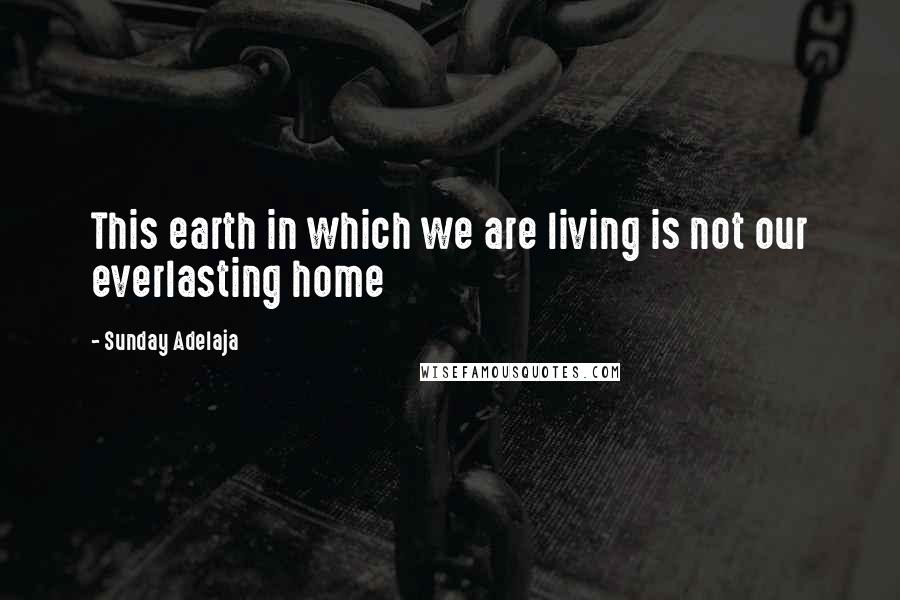 Sunday Adelaja Quotes: This earth in which we are living is not our everlasting home