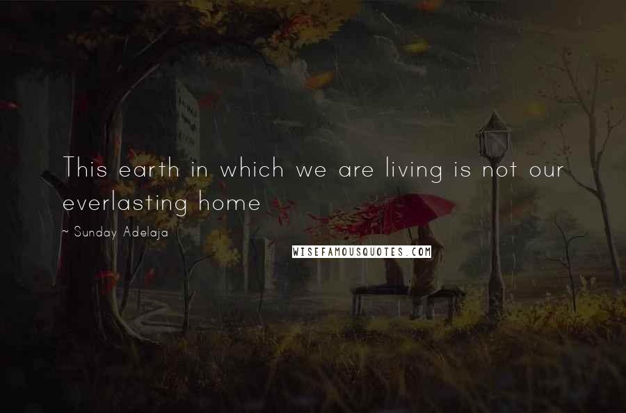 Sunday Adelaja Quotes: This earth in which we are living is not our everlasting home