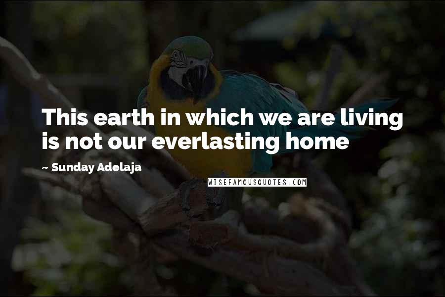 Sunday Adelaja Quotes: This earth in which we are living is not our everlasting home