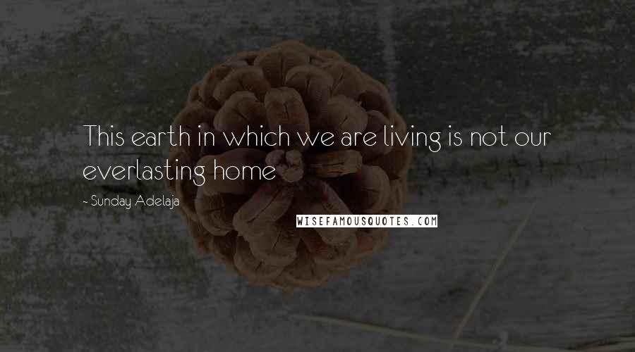 Sunday Adelaja Quotes: This earth in which we are living is not our everlasting home