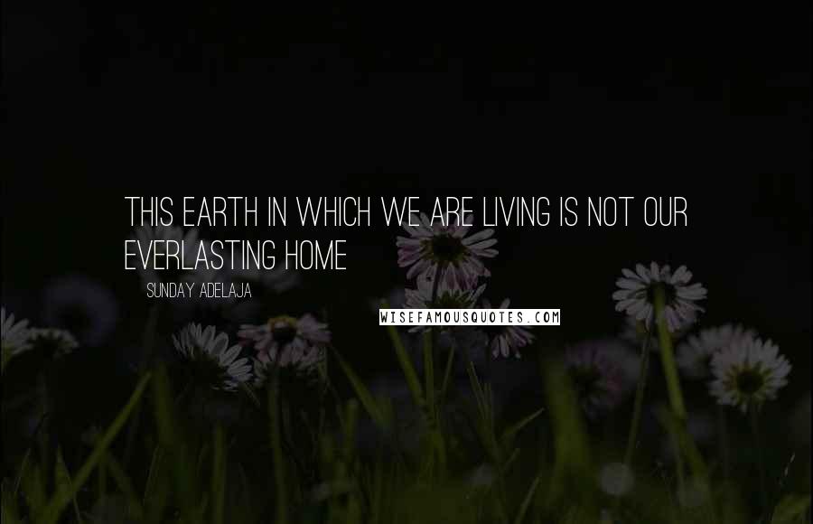 Sunday Adelaja Quotes: This earth in which we are living is not our everlasting home