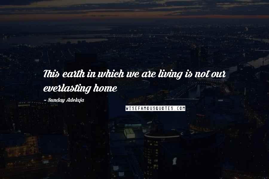 Sunday Adelaja Quotes: This earth in which we are living is not our everlasting home