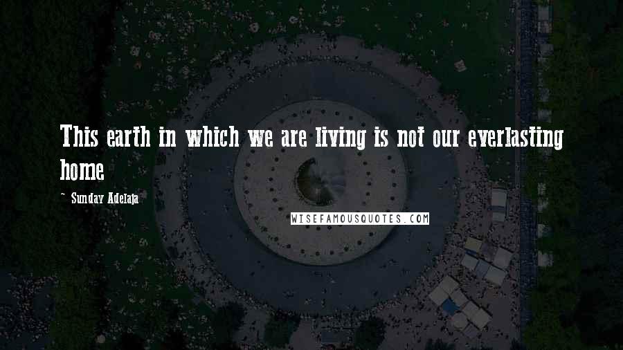 Sunday Adelaja Quotes: This earth in which we are living is not our everlasting home