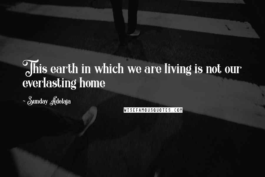 Sunday Adelaja Quotes: This earth in which we are living is not our everlasting home