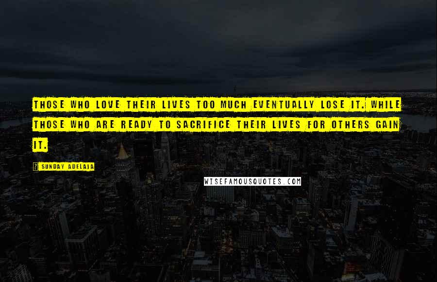 Sunday Adelaja Quotes: Those who love their lives too much eventually lose it. While those who are ready to sacrifice their lives for others gain it.