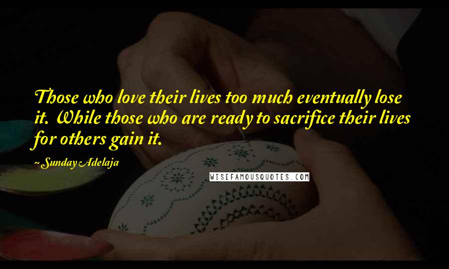 Sunday Adelaja Quotes: Those who love their lives too much eventually lose it. While those who are ready to sacrifice their lives for others gain it.