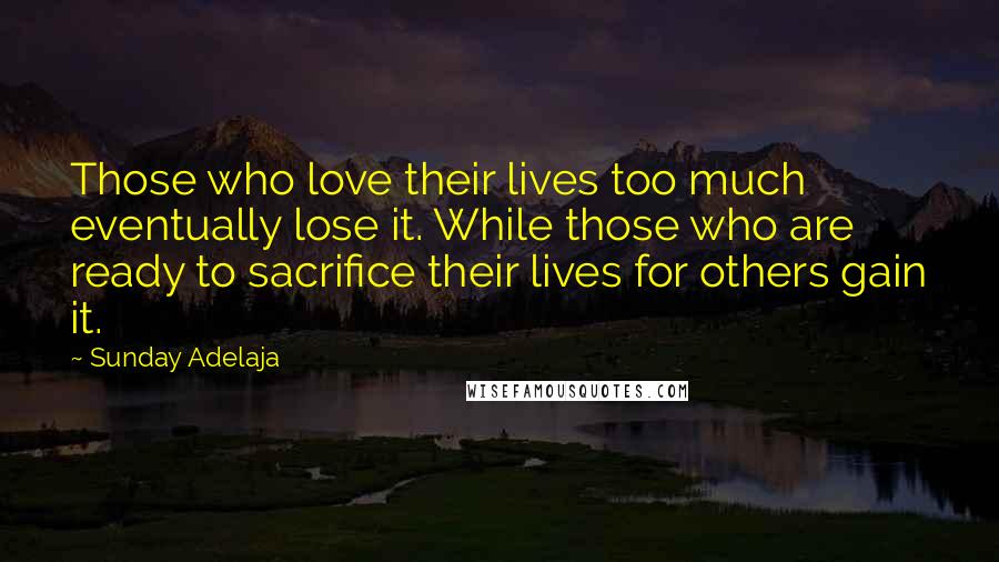 Sunday Adelaja Quotes: Those who love their lives too much eventually lose it. While those who are ready to sacrifice their lives for others gain it.