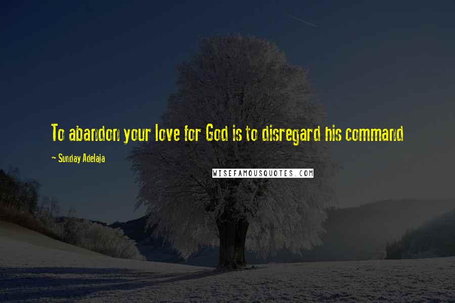 Sunday Adelaja Quotes: To abandon your love for God is to disregard his command