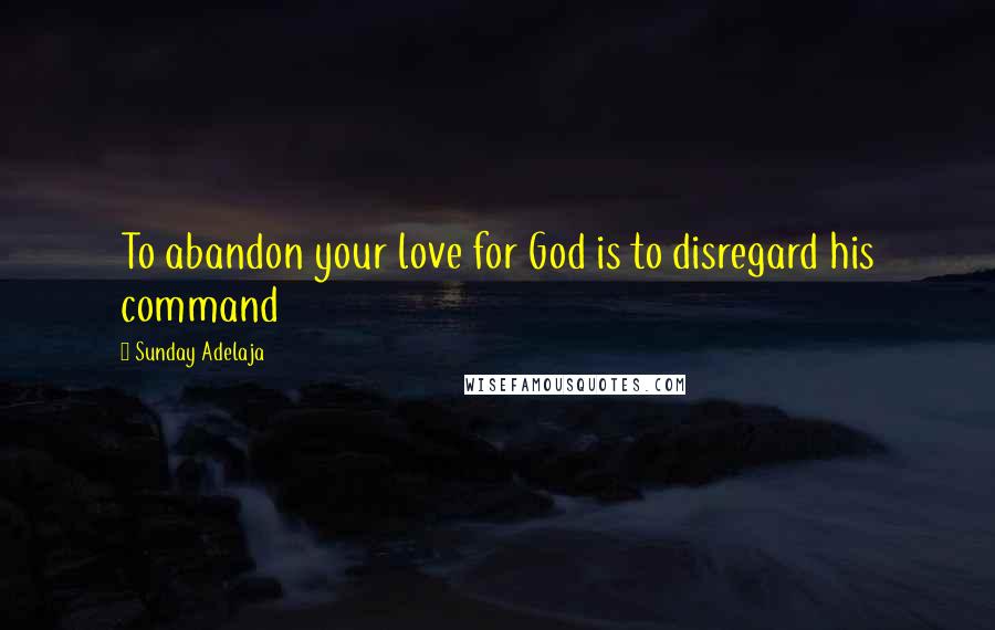 Sunday Adelaja Quotes: To abandon your love for God is to disregard his command