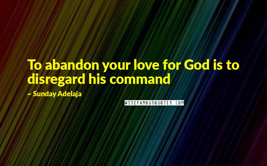 Sunday Adelaja Quotes: To abandon your love for God is to disregard his command