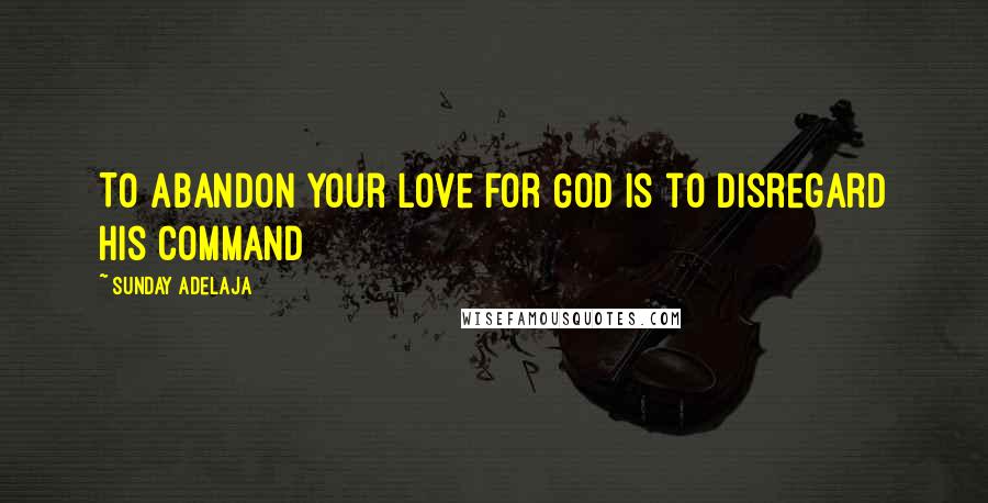 Sunday Adelaja Quotes: To abandon your love for God is to disregard his command