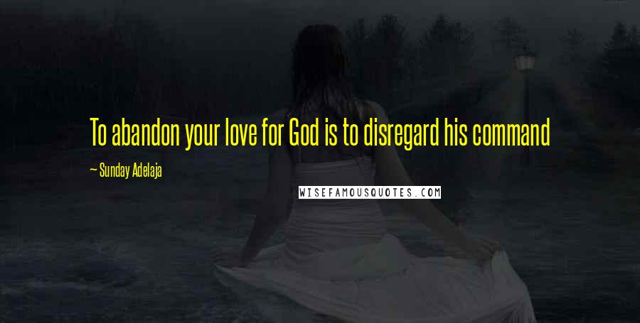 Sunday Adelaja Quotes: To abandon your love for God is to disregard his command