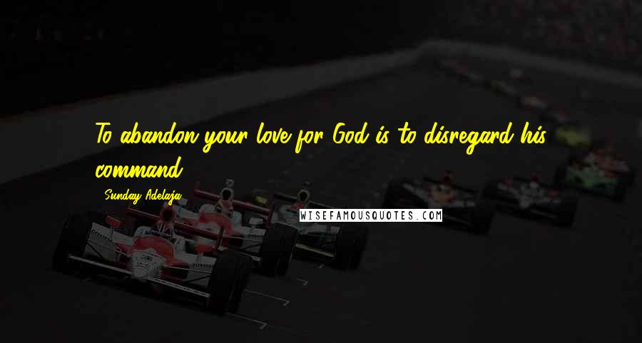Sunday Adelaja Quotes: To abandon your love for God is to disregard his command