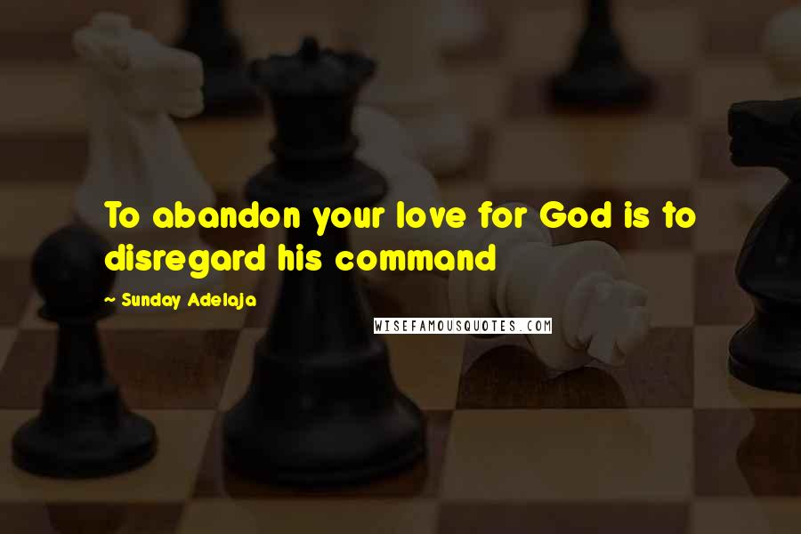 Sunday Adelaja Quotes: To abandon your love for God is to disregard his command