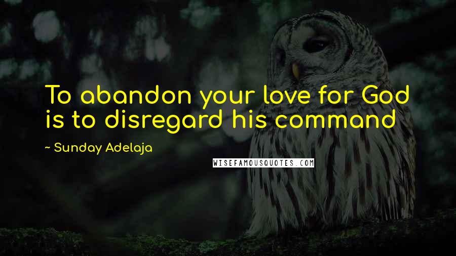 Sunday Adelaja Quotes: To abandon your love for God is to disregard his command