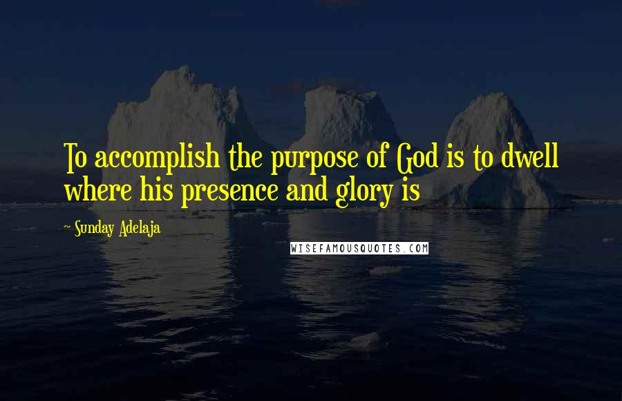 Sunday Adelaja Quotes: To accomplish the purpose of God is to dwell where his presence and glory is