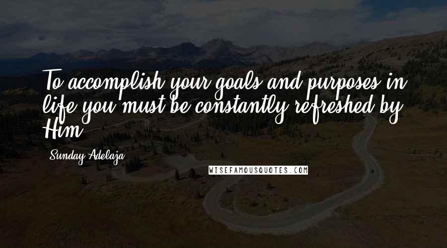 Sunday Adelaja Quotes: To accomplish your goals and purposes in life you must be constantly refreshed by Him.