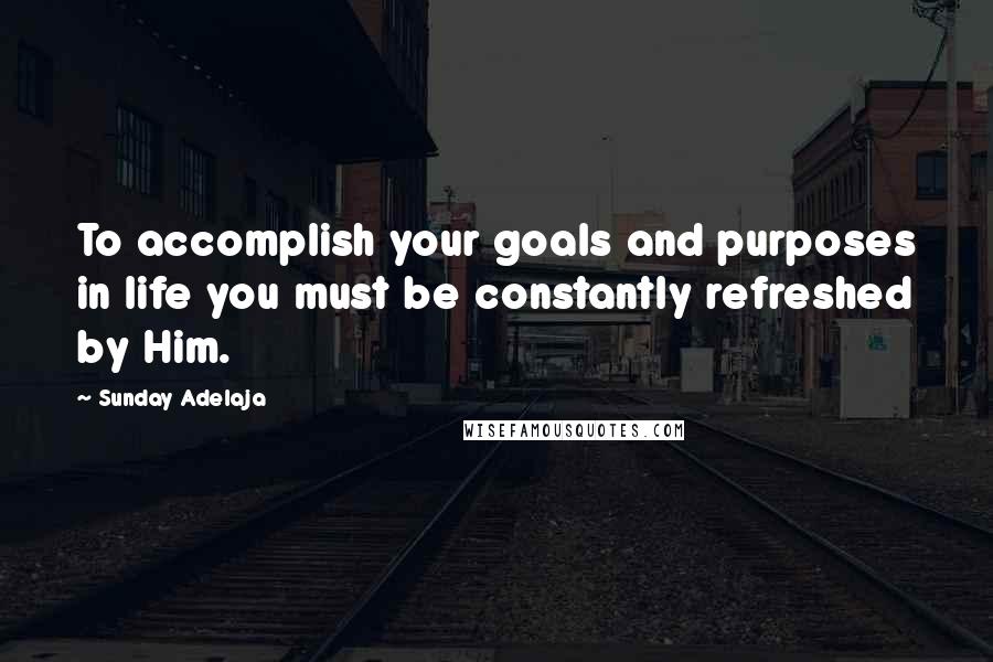 Sunday Adelaja Quotes: To accomplish your goals and purposes in life you must be constantly refreshed by Him.