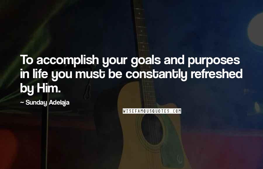 Sunday Adelaja Quotes: To accomplish your goals and purposes in life you must be constantly refreshed by Him.