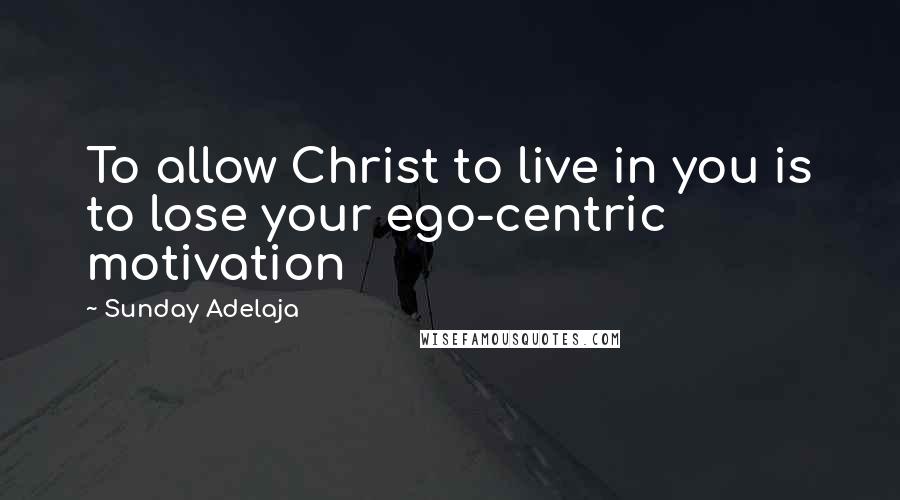 Sunday Adelaja Quotes: To allow Christ to live in you is to lose your ego-centric motivation