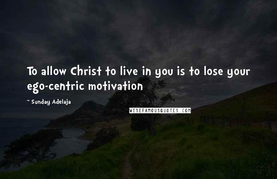 Sunday Adelaja Quotes: To allow Christ to live in you is to lose your ego-centric motivation