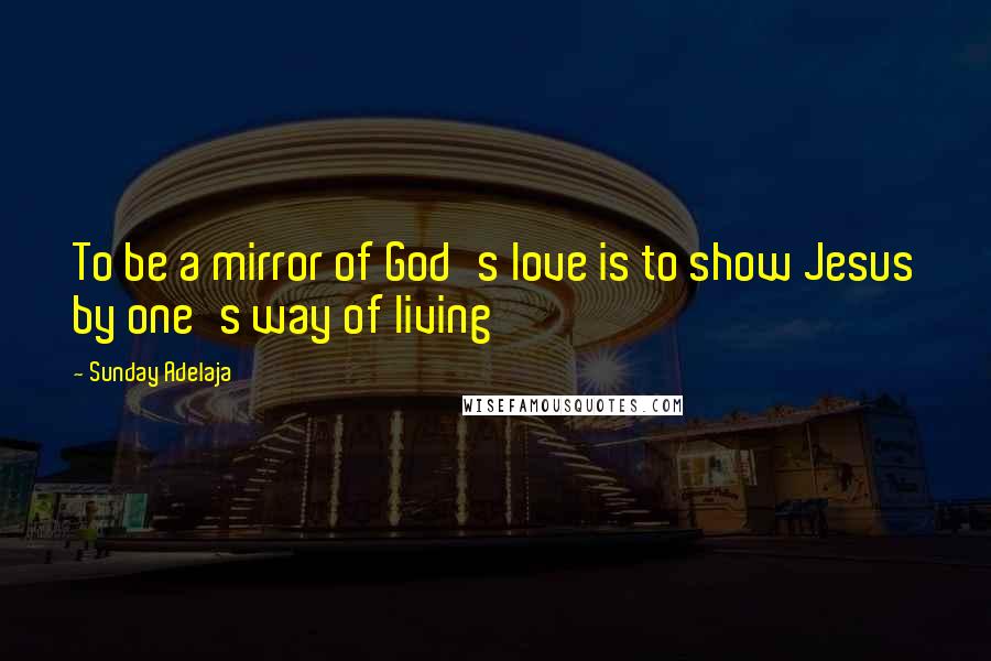 Sunday Adelaja Quotes: To be a mirror of God's love is to show Jesus by one's way of living