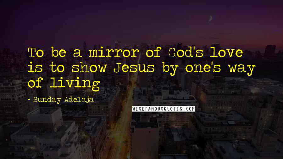 Sunday Adelaja Quotes: To be a mirror of God's love is to show Jesus by one's way of living