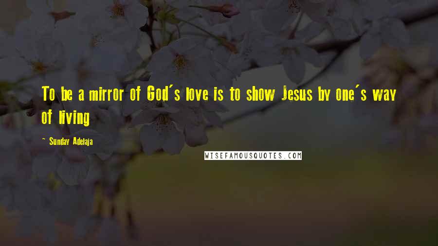 Sunday Adelaja Quotes: To be a mirror of God's love is to show Jesus by one's way of living