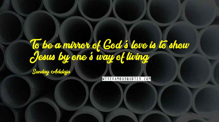 Sunday Adelaja Quotes: To be a mirror of God's love is to show Jesus by one's way of living