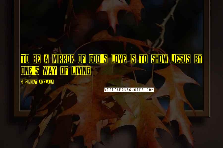 Sunday Adelaja Quotes: To be a mirror of God's love is to show Jesus by one's way of living