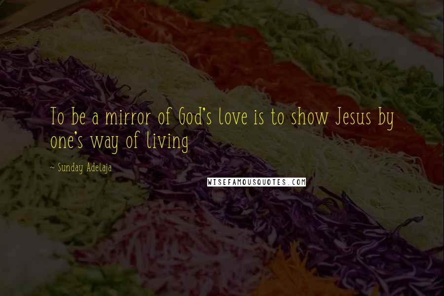 Sunday Adelaja Quotes: To be a mirror of God's love is to show Jesus by one's way of living