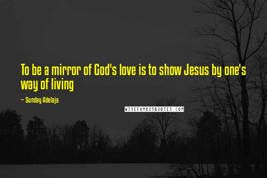 Sunday Adelaja Quotes: To be a mirror of God's love is to show Jesus by one's way of living