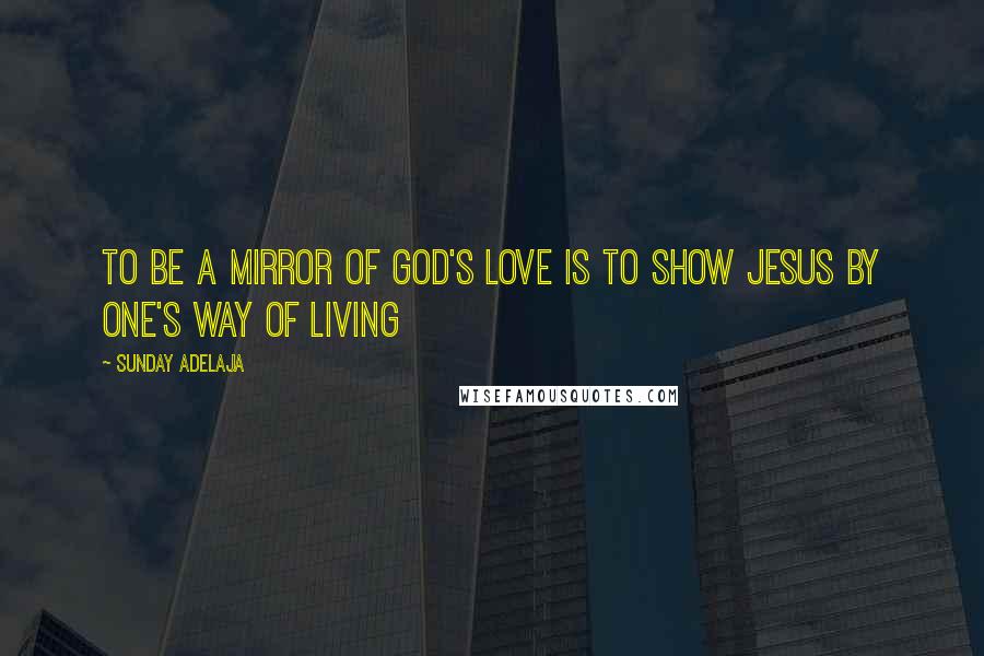 Sunday Adelaja Quotes: To be a mirror of God's love is to show Jesus by one's way of living