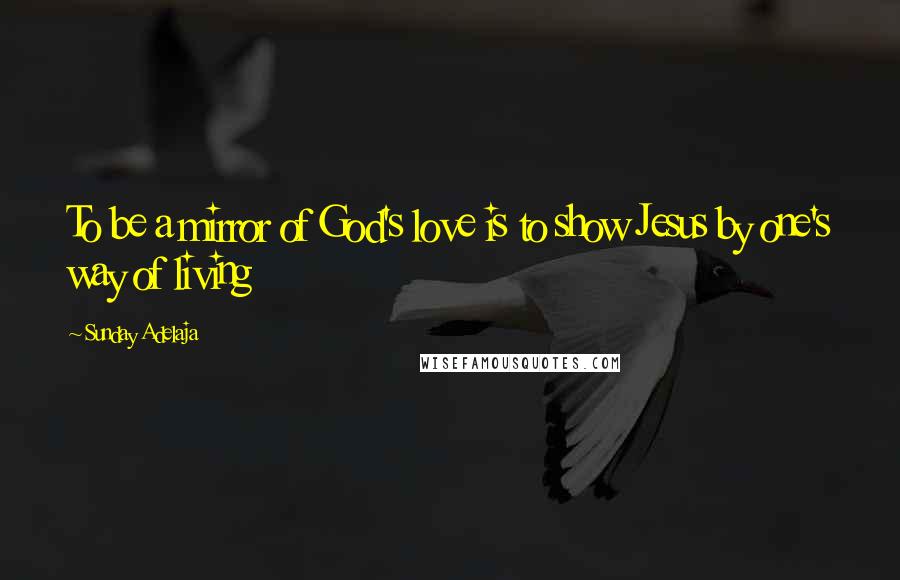 Sunday Adelaja Quotes: To be a mirror of God's love is to show Jesus by one's way of living