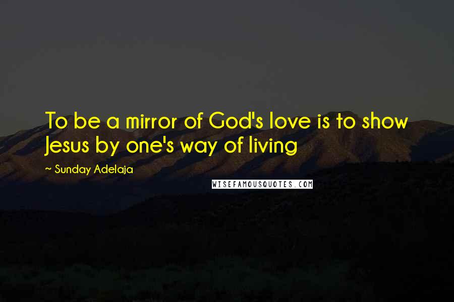 Sunday Adelaja Quotes: To be a mirror of God's love is to show Jesus by one's way of living