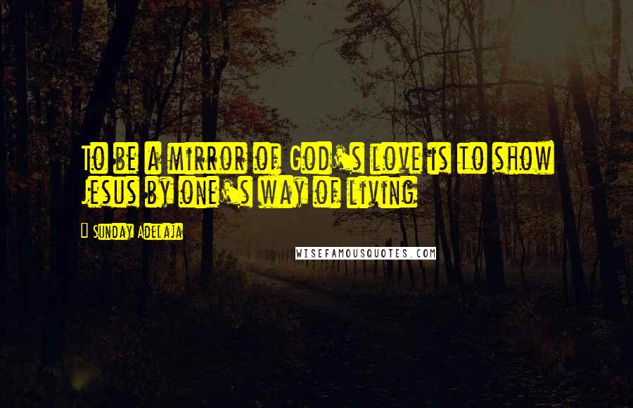 Sunday Adelaja Quotes: To be a mirror of God's love is to show Jesus by one's way of living