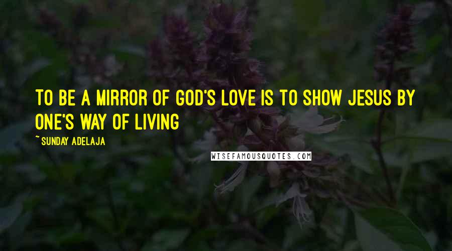 Sunday Adelaja Quotes: To be a mirror of God's love is to show Jesus by one's way of living