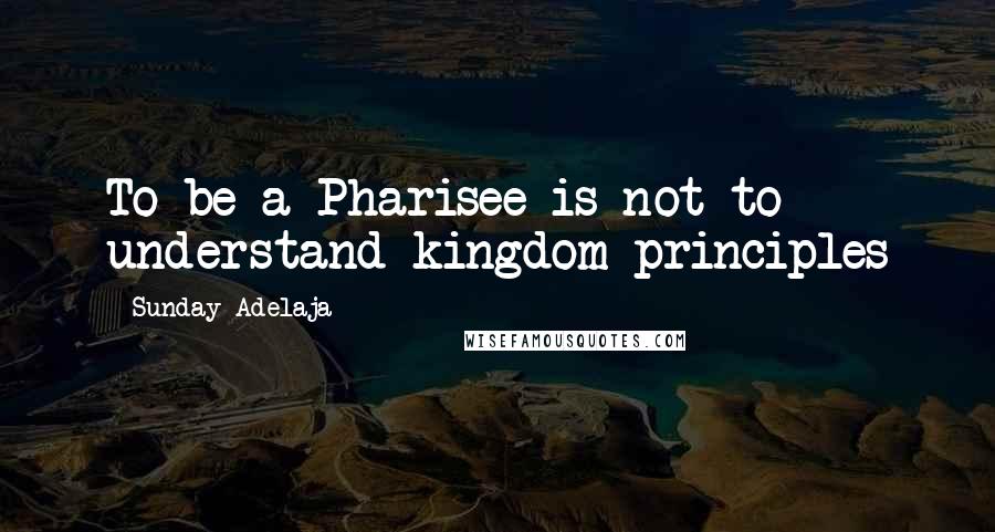 Sunday Adelaja Quotes: To be a Pharisee is not to understand kingdom principles