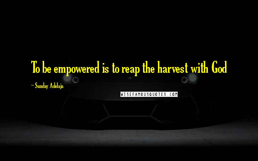 Sunday Adelaja Quotes: To be empowered is to reap the harvest with God