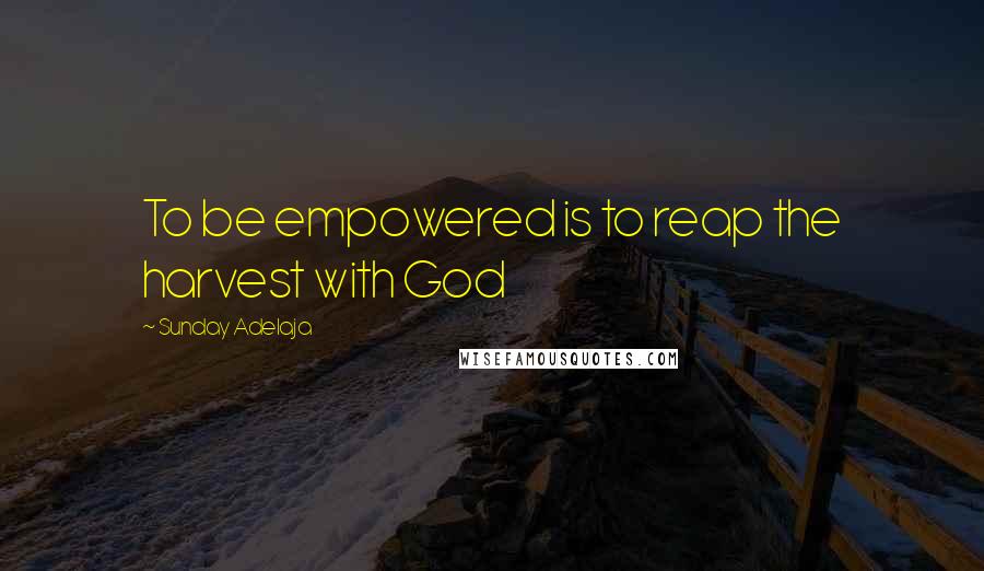 Sunday Adelaja Quotes: To be empowered is to reap the harvest with God