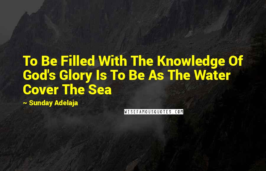 Sunday Adelaja Quotes: To Be Filled With The Knowledge Of God's Glory Is To Be As The Water Cover The Sea