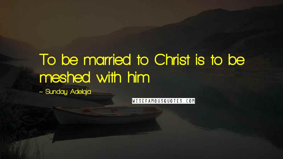 Sunday Adelaja Quotes: To be married to Christ is to be meshed with him