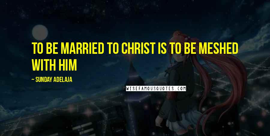 Sunday Adelaja Quotes: To be married to Christ is to be meshed with him