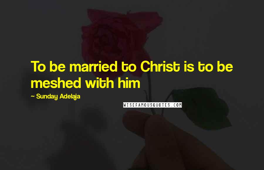 Sunday Adelaja Quotes: To be married to Christ is to be meshed with him