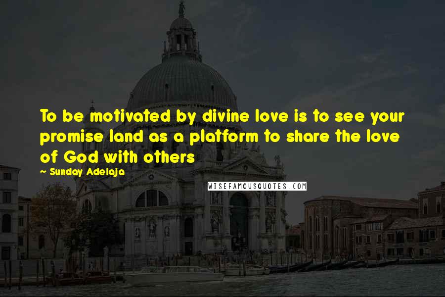 Sunday Adelaja Quotes: To be motivated by divine love is to see your promise land as a platform to share the love of God with others