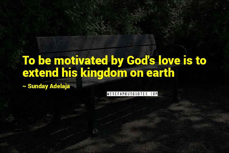 Sunday Adelaja Quotes: To be motivated by God's love is to extend his kingdom on earth