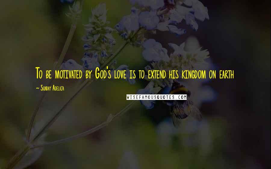 Sunday Adelaja Quotes: To be motivated by God's love is to extend his kingdom on earth