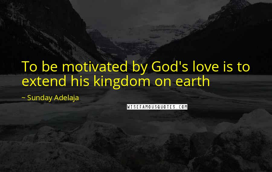 Sunday Adelaja Quotes: To be motivated by God's love is to extend his kingdom on earth