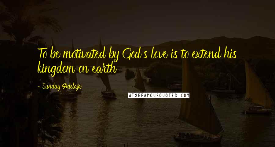 Sunday Adelaja Quotes: To be motivated by God's love is to extend his kingdom on earth